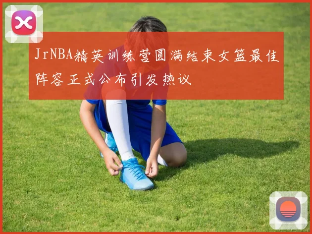 JrNBA精英训练营圆满结束女篮最佳阵容正式公布引发热议