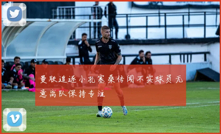曼联追逐小孔塞桑传闻不实球员无意离队保持专注