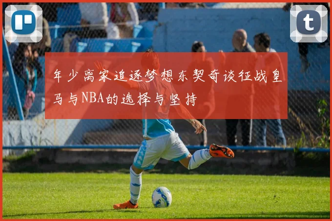 年少离家追逐梦想东契奇谈征战皇马与NBA的选择与坚持