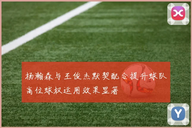 杨瀚森与王俊杰默契配合提升球队高位球权运用效果显著
